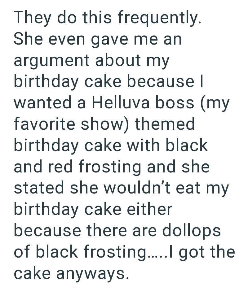They do this frequently. She even gave me an argument about my birthday cake because I wanted a Helluva boss (my favorite show) themed birthday cake with black and red frosting and she stated she wouldn't eat my birthday cake either because there are dollops of black frosting.....I got the cake anyways.