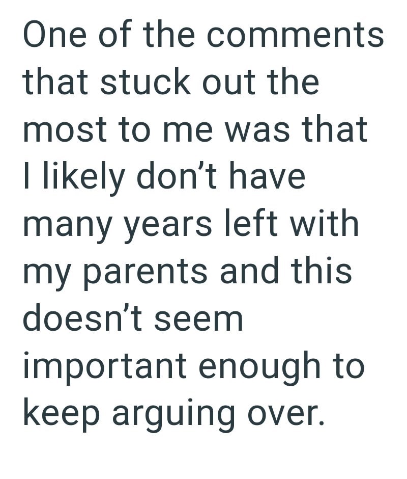 One of the comments that stuck out the most to me was that I likely don't have many years left with my parents and this doesn't seem important enough to keep arguing over.