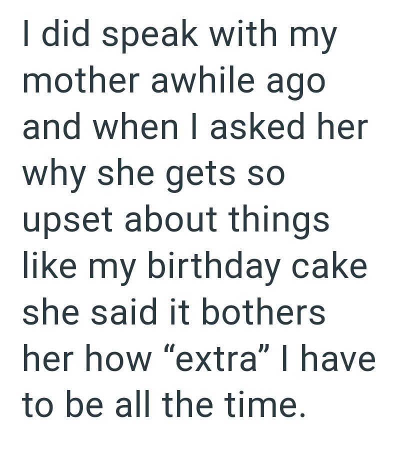 I did speak with my mother awhile ago and when I asked her why she gets so upset about things like my birthday cake she said it bothers her how "extra" I have to be all the time.