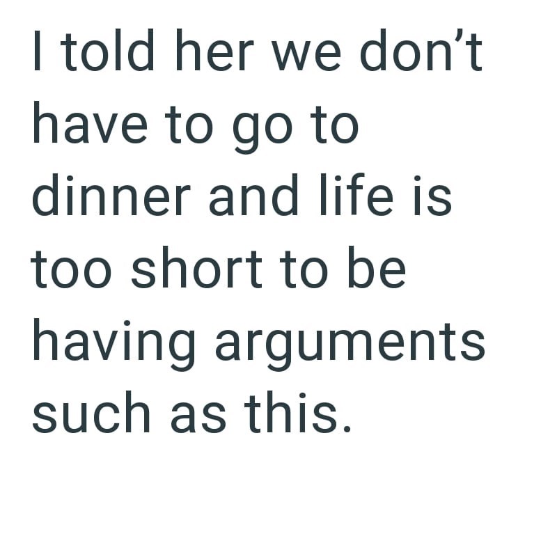 I told her we don't have to go to dinner and life is too short to be having arguments such as this.