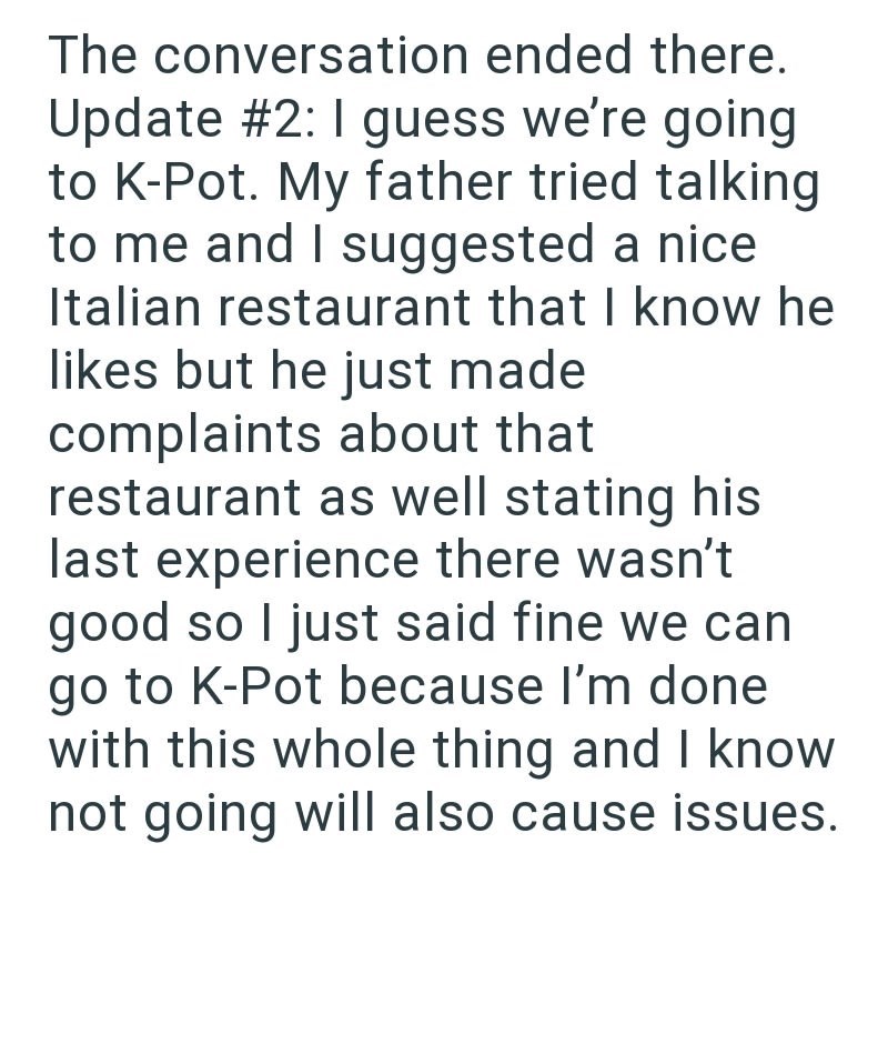 The conversation ended there. Update #2: I guess we're going to K-Pot. My father tried talking to me and I suggested a nice Italian restaurant that I know he likes but he just made complaints about that restaurant as well stating his last experience there wasn't good so I just said fine we can go to K-Pot because I'm done with this whole thing and I know not going will also cause issues.
