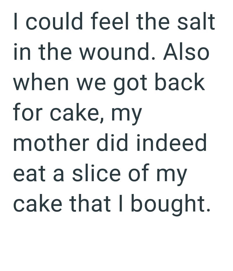I could feel the salt in the wound. Also when we got back for cake, my mother did indeed eat a slice of my cake that I bought.