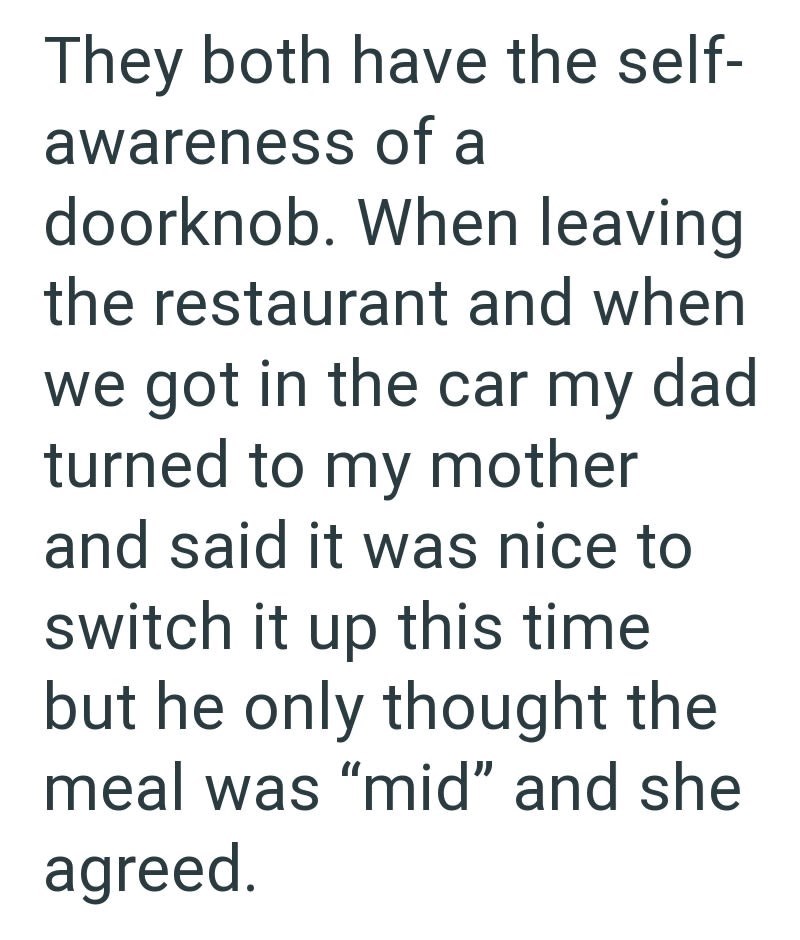 They both have the self- awareness of a doorknob. When leaving the restaurant and when we got in the car my dad turned to my mother and said it was nice to switch it up this time but he only thought the meal was "mid" and she agreed.