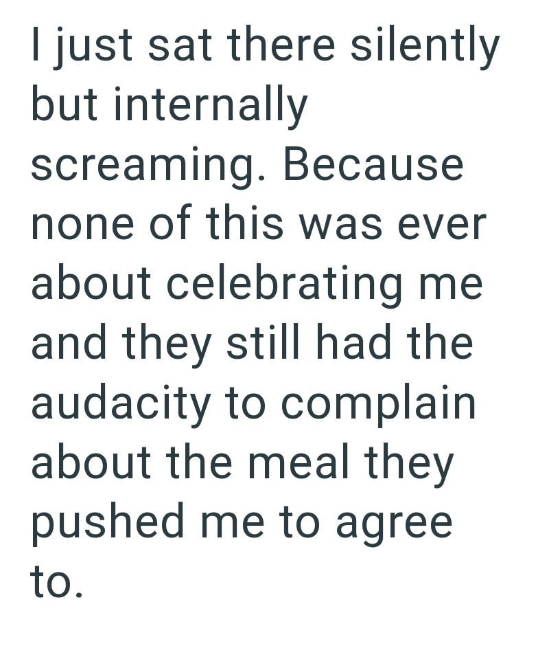 I just sat there silently but internally screaming. Because none of this was ever about celebrating me and they still had the audacity to complain about the meal they pushed me to agree to.