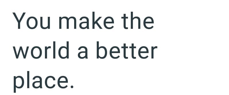 You make the world a better place.