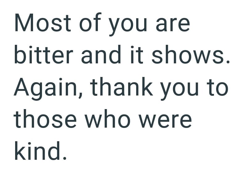 Most of you are bitter and it shows. Again, thank you to those who were kind.
