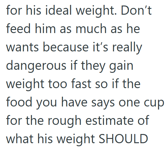 for his ideal weight. Don't feed him as much as he wants because it's really dangerous if they gain weight too fast so if the food you have says one cup for the rough estimate of what his weight SHOULD