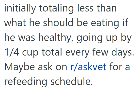 initially totaling less than what he should be eating if he was healthy, going up by 1/4 cup total every few days. Maybe ask on r/askvet for a refeeding schedule.