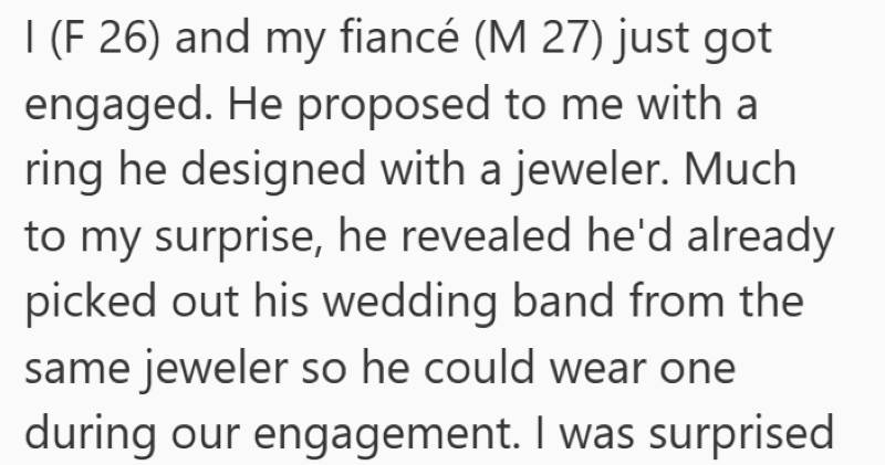 I (F 26) and my fiancé (M 27) just got engaged. He proposed to me with a ring he designed with a jeweler. Much to my surprise, he revealed he'd already picked out his wedding band from the same jeweler so he could wear one during our engagement. I was surprised