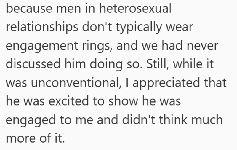 because men in heterosexual relationships don't typically wear engagement rings, and we had never discussed him doing so. Still, while it was unconventional, I appreciated that he was excited to show he was engaged to me and didn't think much more of it.