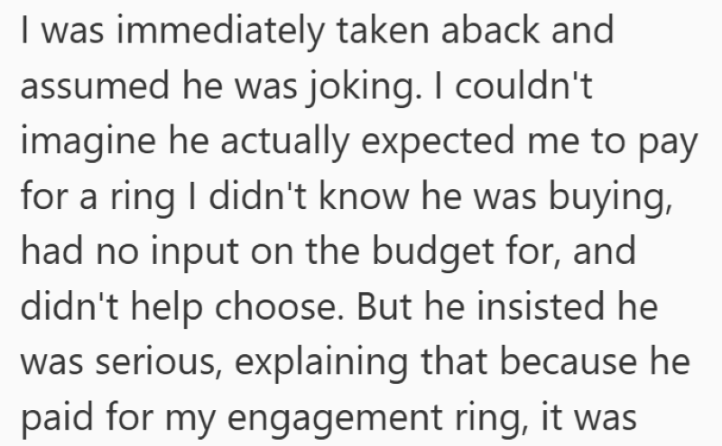 I was immediately taken aback and assumed he was joking. I couldn't imagine he actually expected me to pay for a ring I didn't know he was buying, had no input on the budget for, and didn't help choose. But he insisted he was serious, explaining that because he paid for my engagement ring, it was