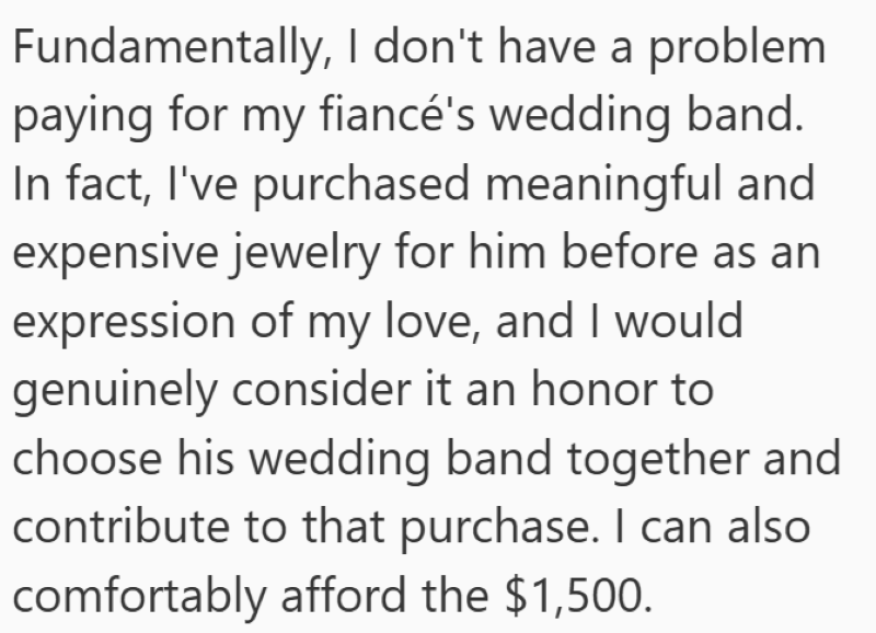 Fundamentally, I don't have a problem paying for my fiancé's wedding band. In fact, I've purchased meaningful and expensive jewelry for him before as an expression of my love, and I would genuinely consider it an honor to choose his wedding band together and contribute to that purchase. I can also comfortably afford the $1,500.