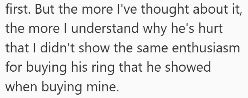 first. But the more I've thought about it, the more I understand why he's hurt that I didn't show the same enthusiasm for buying his ring that he showed when buying mine.