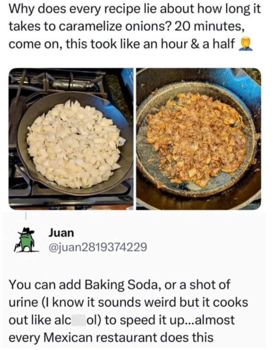 Why does every recipe lie about how long it takes to caramelize onions? 20 minutes, come on, this took like an hour & a half Juan @juan2819374229 You can add Baking Soda, or a shot of urine (I know it sounds weird but it cooks out like alcol) to speed it up...almost every Mexican restaurant does this