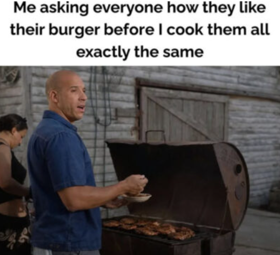 Me asking everyone how they like their burger before I cook them all exactly the same