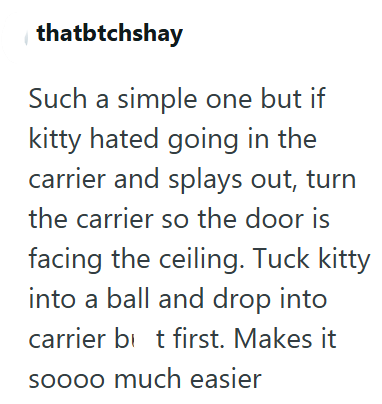 thatbtchshay Such a simple one but if kitty hated going in the carrier and splays out, turn the carrier so the door is facing the ceiling. Tuck kitty into a ball and drop into carrier bit first. Makes it soooo much easier