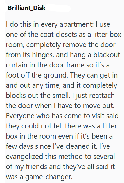 Brilliant Disk I do this in every apartment: I use one of the coat closets as a litter box room, completely remove the door from its hinges, and hang a blackout curtain in the door frame so it's a foot off the ground. They can get in and out any time, and it completely blocks out the smell. I just reattach the door when I have to move out. Everyone who has come to visit said they could not tell there was a litter box in the room even if it's been a few days since I've cleaned it. I've evangelize