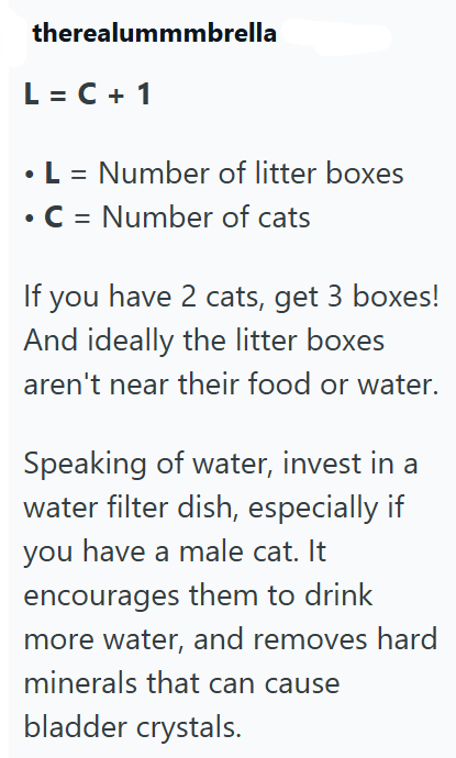 therealummmbrella L = C + 1 • L = Number of litter boxes C = Number of cats If you have 2 cats, get 3 boxes! And ideally the litter boxes aren't near their food or water. Speaking of water, invest in a water filter dish, especially if you have a male cat. It encourages them to drink more water, and removes hard minerals that can cause bladder crystals.