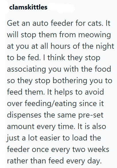 clamskittles Get an auto feeder for cats. It will stop them from meowing at you at all hours of the night to be fed. I think they stop associating you with the food so they stop bothering you to feed them. It helps to avoid over feeding/eating since it dispenses the same pre-set amount every time. It is also just a lot easier to load the feeder once every two weeks rather than feed every day.