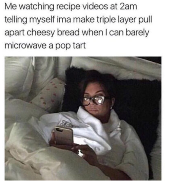 Me watching recipe videos at 2am telling myself ima make triple layer pull apart cheesy bread when I can barely microwave a pop tart