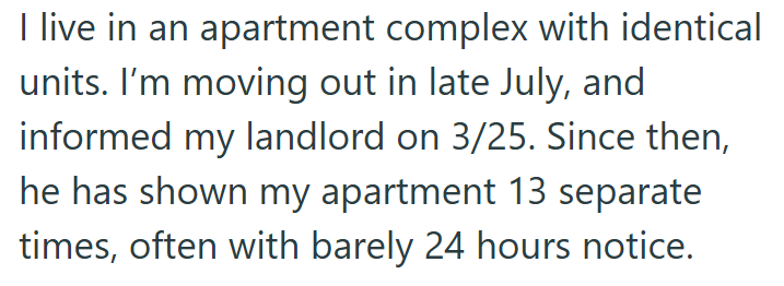 I live in an apartment complex with identical units. I'm moving out in late July, and informed my landlord on 3/25. Since then, he has shown my apartment 13 separate times, often with barely 24 hours notice.