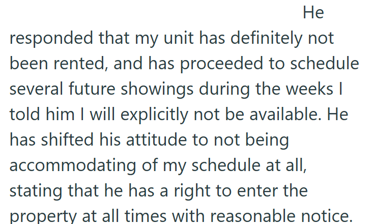 He responded that my unit has definitely not been rented, and has proceeded to schedule several future showings during the weeks I told him I will explicitly not be available. He has shifted his attitude to not being accommodating of my schedule at all, stating that he has a right to enter the property at all times with reasonable notice.