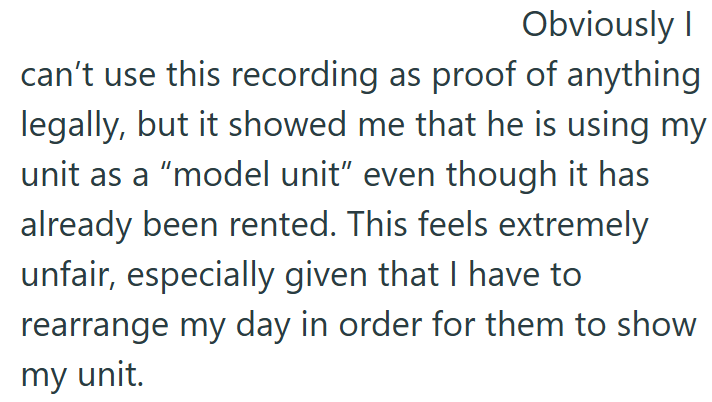 Obviously I can't use this recording as proof of anything legally, but it showed me that he is using my unit as a "model unit" even though it has already been rented. This feels extremely unfair, especially given that I have to rearrange my day in order for them to show my unit.