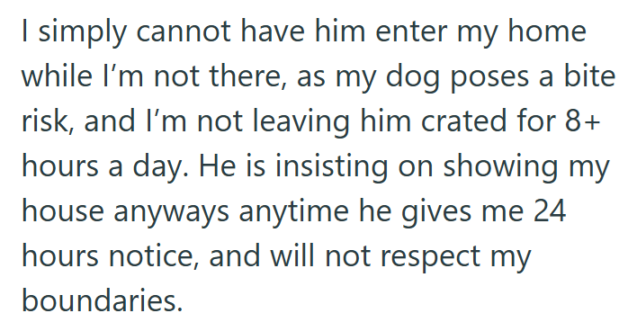 I simply cannot have him enter my home while I'm not there, as my dog poses a bite risk, and I'm not leaving him crated for 8+ hours a day. He is insisting on showing my house anyways anytime he gives me 24 hours notice, and will not respect my boundaries.