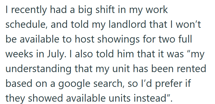 I recently had a big shift in my work schedule, and told my landlord that I won't be available to host showings for two full weeks in July. I also told him that it was "my understanding that my unit has been rented based on a google search, so I'd prefer if they showed available units instead".