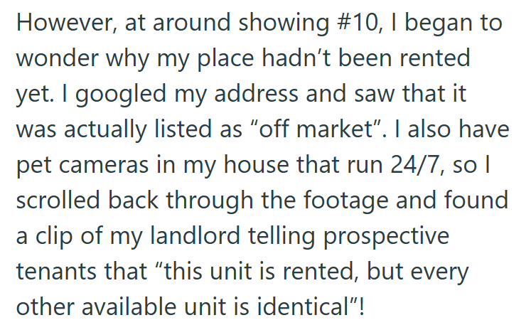 However, at around showing #10, I began to wonder why my place hadn't been rented yet. I googled my address and saw that it was actually listed as "off market". I also have pet cameras in my house that run 24/7, so I scrolled back through the footage and found a clip of my landlord telling prospective tenants that "this unit is rented, but every other available unit is identical"!