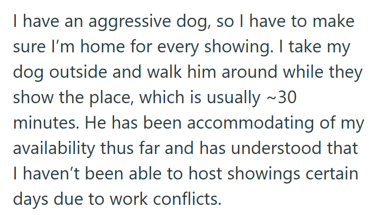I have an aggressive dog, so I have to make sure I'm home for every showing. I take my dog outside and walk him around while they show the place, which is usually ~30 minutes. He has been accommodating of my availability thus far and has understood that I haven't been able to host showings certain days due to work conflicts.