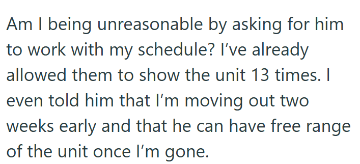 Am I being unreasonable by asking for him to work with my schedule? I've already allowed them to show the unit 13 times. I even told him that I'm moving out two weeks early and that he can have free range of the unit once I'm gone.