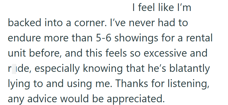 I feel like I'm backed into a corner. I've never had to endure more than 5-6 showings for a rental unit before, and this feels so excessive and ride, especially knowing that he's blatantly lying to and using me. Thanks for listening, any advice would be appreciated.