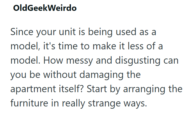 OldGeekWeirdo Since your unit is being used as a model, it's time to make it less of a model. How messy and disgusting can you be without damaging the apartment itself? Start by arranging the furniture in really strange ways.