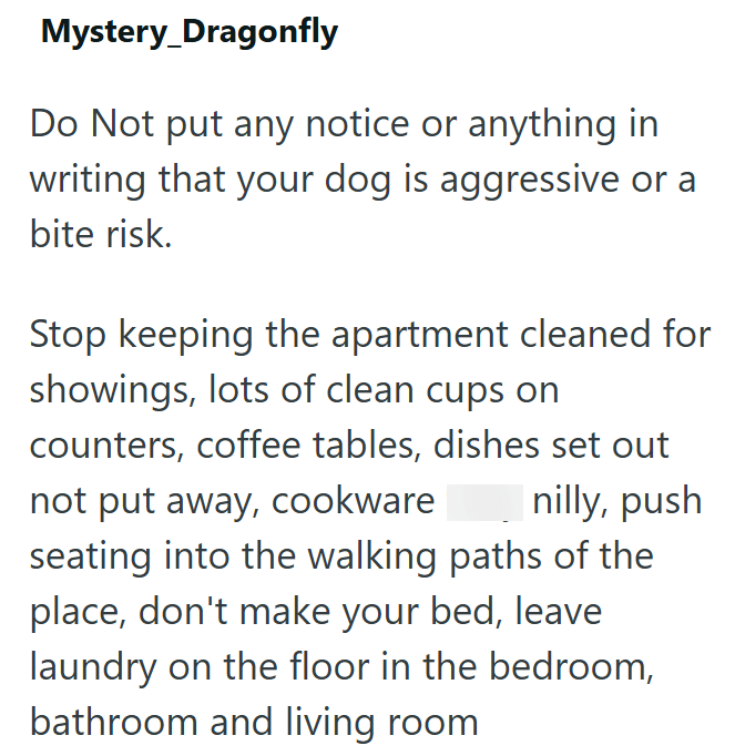 Mystery_Dragonfly Do Not put any notice or anything in writing that your dog is aggressive or a bite risk. Stop keeping the apartment cleaned for showings, lots of clean cups on counters, coffee tables, dishes set out not put away, cookware nilly, push seating into the walking paths of the place, don't make your bed, leave laundry on the floor in the bedroom, bathroom and living room