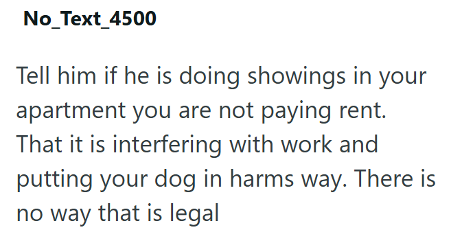 No_Text_4500 Tell him if he is doing showings in your apartment you are not paying rent. That it is interfering with work and putting your dog in harms way. There is no way that is legal