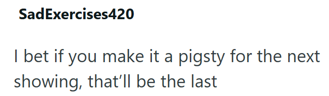 SadExercises420 I bet if you make it a pigsty for the next showing, that'll be the last