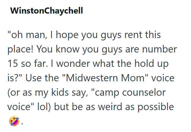 WinstonChaychell "oh man, I hope you guys rent this place! You know you guys are number 15 so far. I wonder what the hold up is?" Use the "Midwestern Mom" voice (or as my kids say, "camp counselor voice" lol) but be as weird as possible