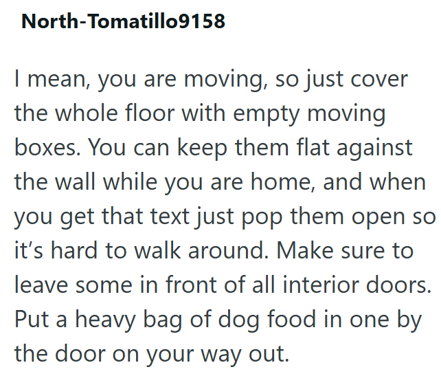 North-Tomatillo9158 I mean, you are moving, so just cover the whole floor with empty moving boxes. You can keep them flat against the wall while you are home, and when you get that text just pop them open so it's hard to walk around. Make sure to leave some in front of all interior doors. Put a heavy bag of dog food in one by the door on your way out.