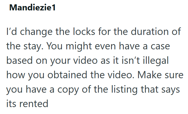 Mandiezie1 I'd change the locks for the duration of the stay. You might even have a case based on your video as it isn't illegal how you obtained the video. Make sure you have a copy of the listing that says its rented