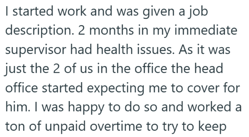 I started work and was given a job description. 2 months in my immediate supervisor had health issues. As it was just the 2 of us in the office the head office started expecting me to cover for him. I was happy to do so and worked a ton of unpaid overtime to try to keep