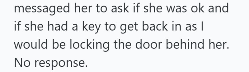 messaged her to ask if she was ok and if she had a key to get back in as I would be locking the door behind her. No response.