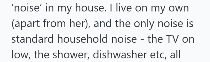 'noise' in my house. I live on my own (apart from her), and the only noise is standard household noise - the TV on low, the shower, dishwasher etc, all