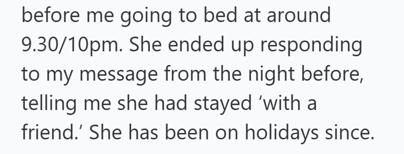 before me going to bed at around 9.30/10pm. She ended up responding to my message from the night before, telling me she had stayed 'with a friend.' She has been on holidays since.