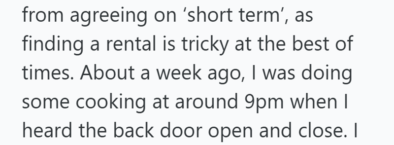 from agreeing on 'short term', as finding a rental is tricky at the best of times. About a week ago, I was doing some cooking at around 9pm when I heard the back door open and close. I