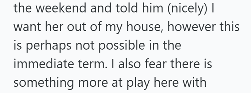 the weekend and told him (nicely) I want her out of my house, however this is perhaps not possible in the immediate term. I also fear there is something more at play here with