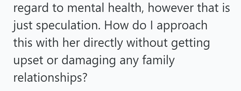 regard to mental health, however that is just speculation. How do I approach this with her directly without getting upset or damaging any family relationships?
