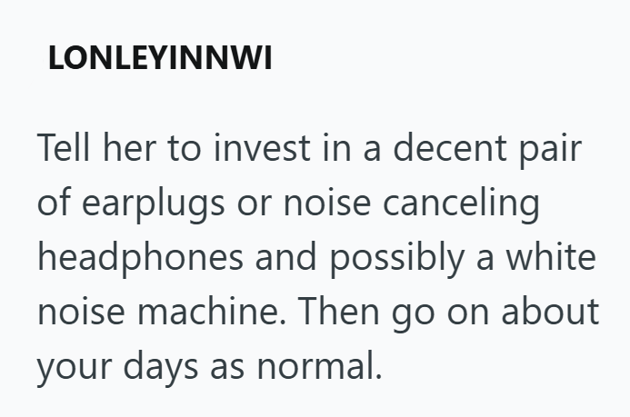 LONLEYINNWI Tell her to invest in a decent pair of earplugs or noise canceling headphones and possibly a white noise machine. Then go on about your days as normal.