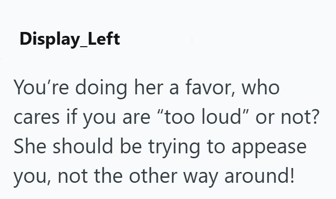 Display_Left You're doing her a favor, who cares if you are "too loud" or not? She should be trying to appease you, not the other way around!