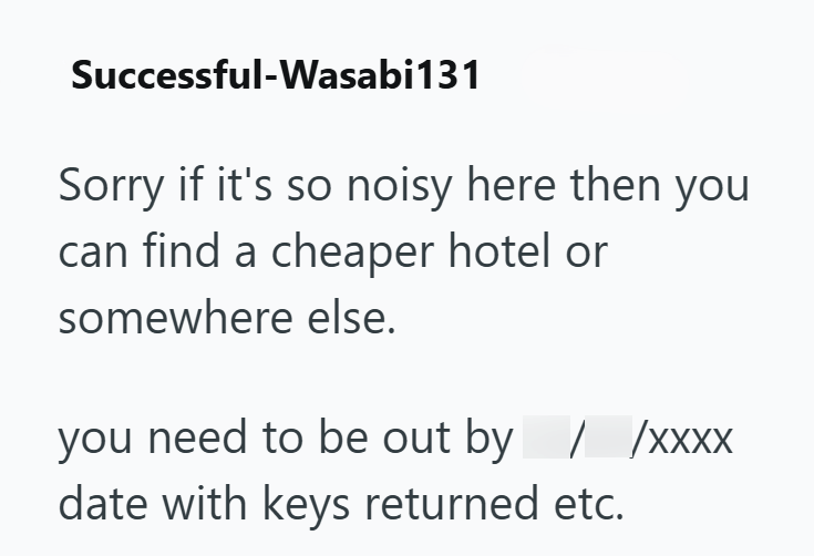 Successful-Wasabi131 Sorry if it's so noisy here then you can find a cheaper hotel or somewhere else. you need to be out by / /xxXX date with keys returned etc.